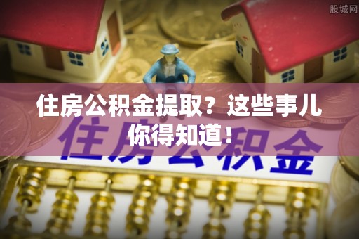 肥乡住房公积金提取？这些事儿你得知道！