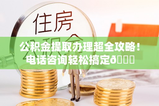 肥乡公积金提取办理超全攻略！电话咨询轻松搞定😎