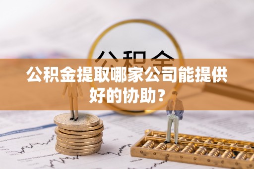 肥乡公积金提取哪家公司能提供好的协助？