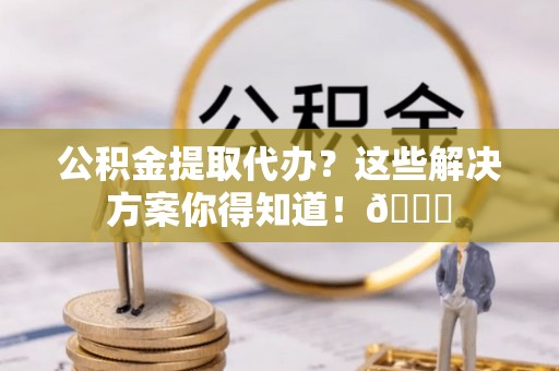 肥乡公积金提取代办？这些解决方案你得知道！😎