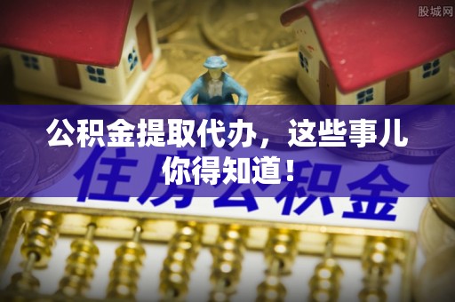 肥乡公积金提取代办，这些事儿你得知道！
